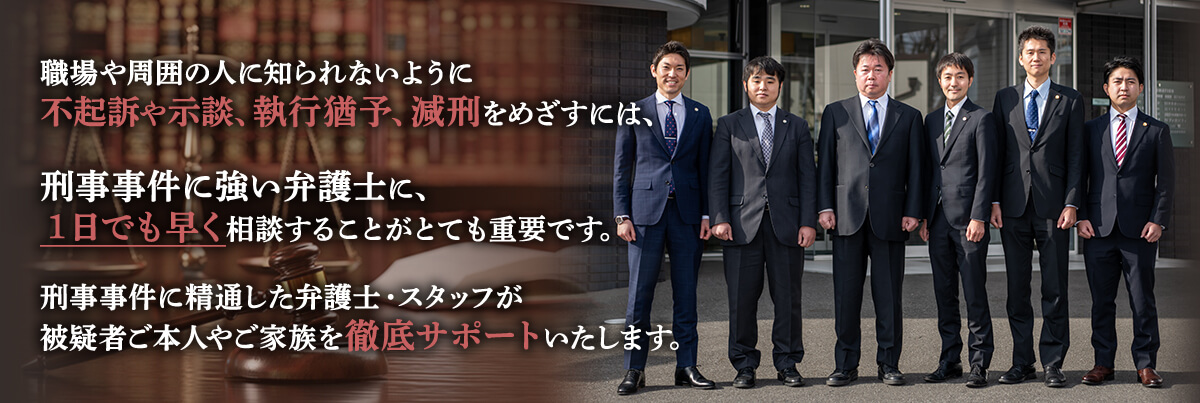 職場や周囲の人に知られないように不起訴や示談、執行猶予、減刑をめざすには、刑事事件に強い弁護士に、1日でも早く相談することがとても重要です。刑事事件に精通した弁護士・スタッフが被疑者ご本人やご家族を徹底サポートいたします。